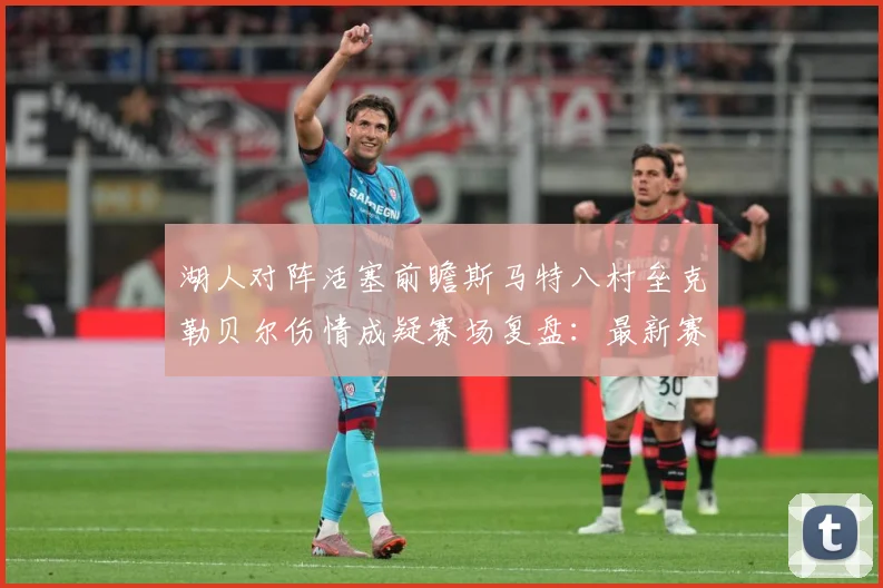 湖人对阵活塞前瞻斯马特八村垒克勒贝尔伤情成疑赛场复盘：最新赛事动态与深度分析