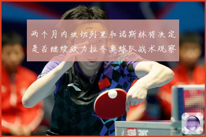 两个月内坎切列里和诺斯林将决定是否继续效力拉齐奥球队战术观察：最新赛事动态与深度分析