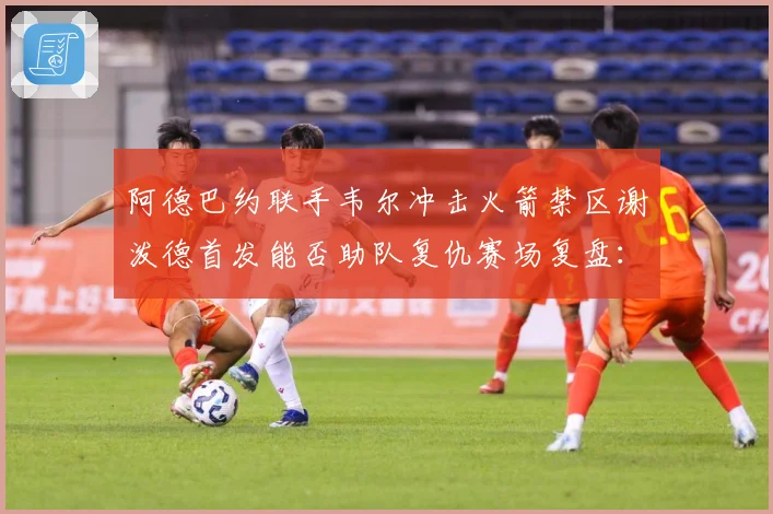 阿德巴约联手韦尔冲击火箭禁区谢泼德首发能否助队复仇赛场复盘：最新赛事动态与深度分析