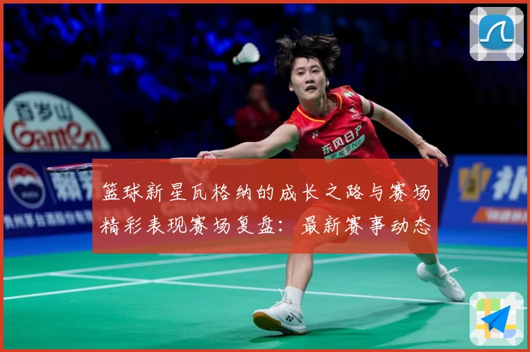 篮球新星瓦格纳的成长之路与赛场精彩表现赛场复盘：最新赛事动态与深度分析