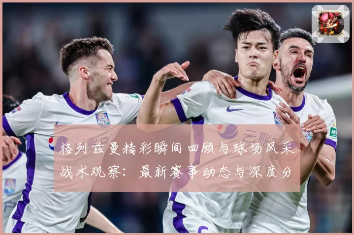 格列兹曼精彩瞬间回顾与球场风采战术观察：最新赛事动态与深度分析