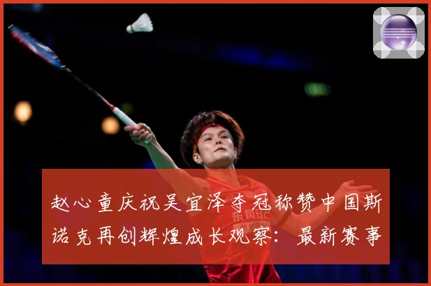 赵心童庆祝吴宜泽夺冠称赞中国斯诺克再创辉煌成长观察：最新赛事动态与深度分析