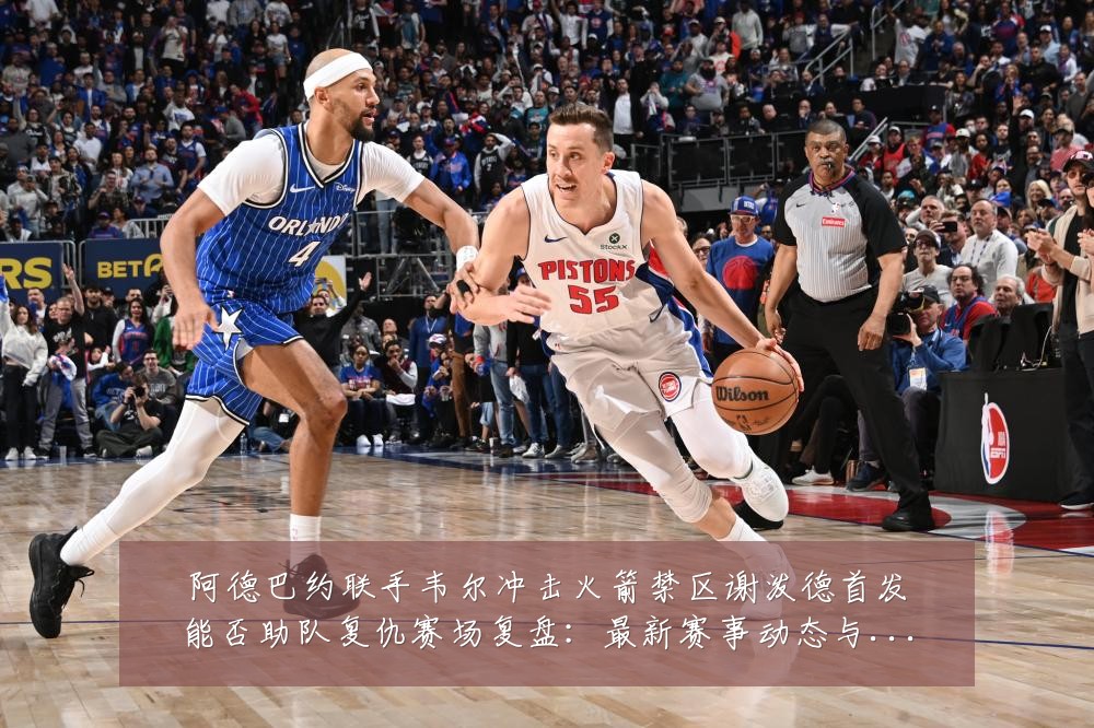 阿德巴约联手韦尔冲击火箭禁区谢泼德首发能否助队复仇赛场复盘：最新赛事动态与深度分析