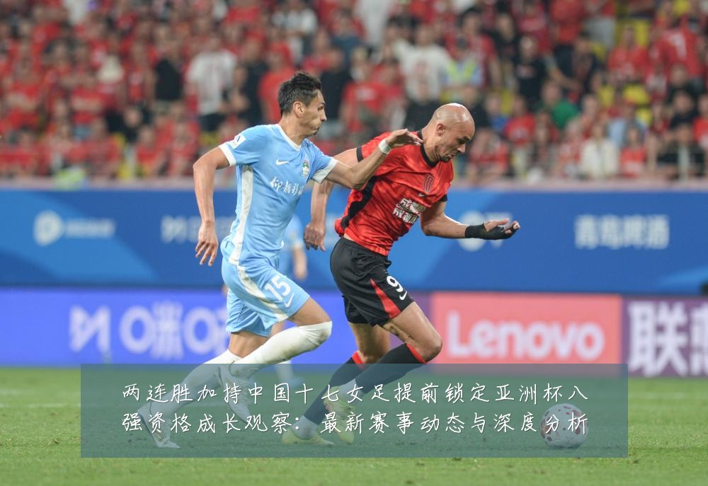 两连胜加持中国十七女足提前锁定亚洲杯八强资格成长观察：最新赛事动态与深度分析