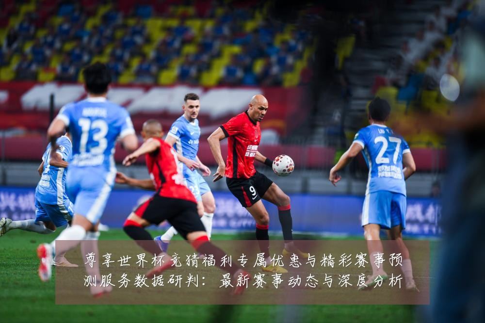 尊享世界杯竞猜福利专属优惠与精彩赛事预测服务数据研判:最新赛事动态与深度分析